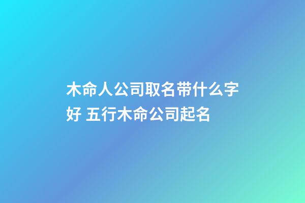 木命人公司取名带什么字好 五行木命公司起名